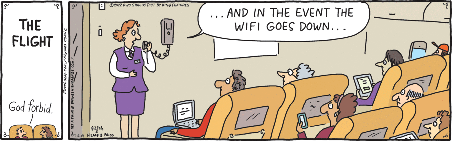 Rectangle OCR: B ©2022 RWo STUDIOS DIST. BY KING FEATURES AND IN THE EVENT THE WIFI GOES DOWN... THE FLIGHT God forbid. piccole 419 HILMY 8. PRuce B ©2022 RWo STUDIOS DIST. BY KING FEATURES AND IN THE EVENT THE WIFI GOES DOWN... THE FLIGHT God forbid. piccole 419 HILMY 8. PRuce