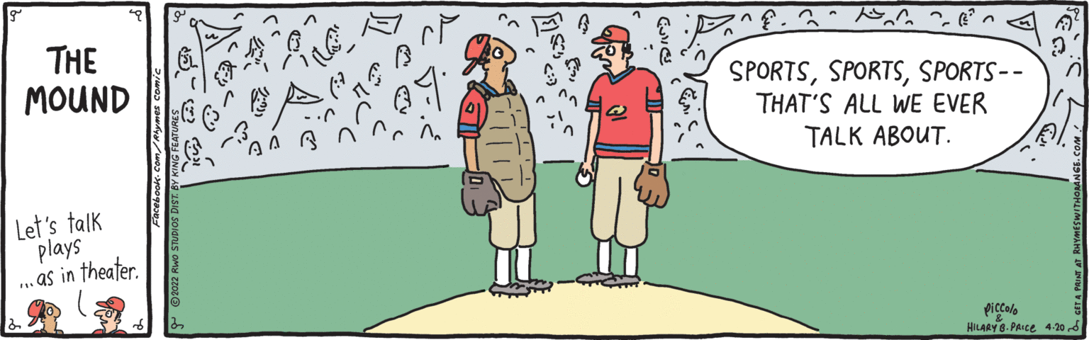 Illustration OCR: ?.3? THE MOUND SPORTSSPORTS-- THAT'S ALL WE EVER TALK ABOUT. Let's talk plays . as in theater. piccolo HILARY 8. PAICE 4-20 d ? .3 ? THE MOUND SPORTSSPORTS-- THAT'S ALL WE EVER TALK ABOUT. Let's talk plays . as in theater. piccolo HILARY 8. PAICE 4-20 d