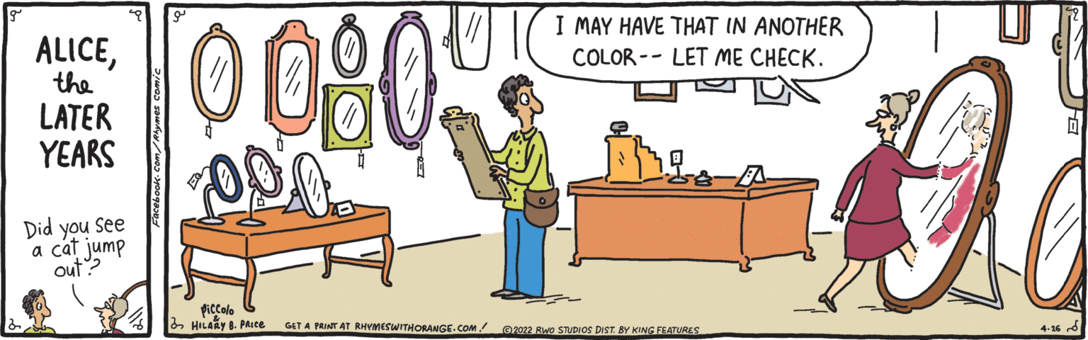 Illustration OCR: 0090 ALICEI MAY HAVE THAT IN ANOTHER COLOR -- LET ME CHECK. the LATER YEARS Did you See a cat jump out? piccolo 2 HILARY 8. PAIce GET A PRINT AT RHYMESWITHORANGE.COM! ©2022 Rwo STUDIOS DIST. BY KING FEATURES 4-16 0090 ALICEI MAY HAVE THAT IN ANOTHER COLOR -- LET ME CHECK. the LATER YEARS Did you See a cat jump out? piccolo 2 HILARY 8. PAIce GET A PRINT AT RHYMESWITHORANGE.COM! ©2022 Rwo STUDIOS DIST. BY KING FEATURES 4-16