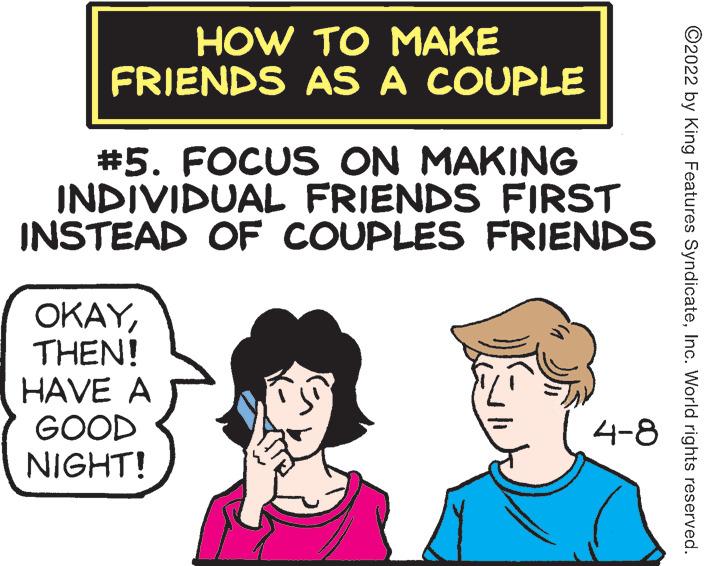 Hat OCR: HOW TO MAKE FRIENDS AS A COUPLE #5. FOCUS ON MAKING INDIVIDUAL FRIENDS FIRST INSTEAD OF COUPLES FRIENDS OKAYTHEN! HAVE A GOOD NIGHT! 4-8 ©2022 by King Features SyndicateInc. World rights reserved. HOW TO MAKE FRIENDS AS A COUPLE #5. FOCUS ON MAKING INDIVIDUAL FRIENDS FIRST INSTEAD OF COUPLES FRIENDS OKAYTHEN! HAVE A GOOD NIGHT! 4-8 ©2022 by King Features SyndicateInc. World rights reserved.