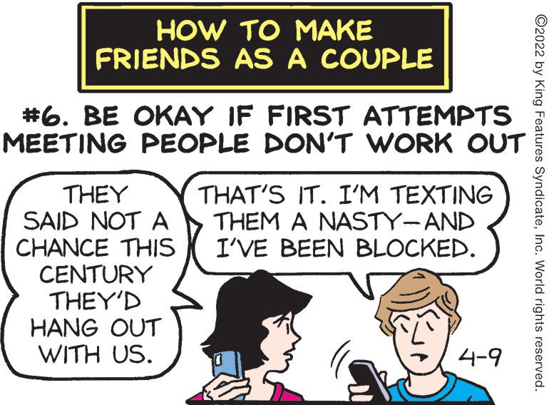 Conversation OCR: HOW TO MAKE FRIENDS AS A COUPLE #6. BE OKAY IF FIRST ATTEMPTS MEETING PEOPLE DON'T WORK OUT THAT'S IT. I'M TEXTING THEM A NASTY-AND I'VE BEEN BLOCKED. THEY SAID NOT A CHANCE THIS CENTURY THEY'D HANG OUT WITH US. 4-9 ©2022 by King Features SyndicateInc. World rights reserved. HOW TO MAKE FRIENDS AS A COUPLE #6. BE OKAY IF FIRST ATTEMPTS MEETING PEOPLE DON'T WORK OUT THAT'S IT. I'M TEXTING THEM A NASTY-AND I'VE BEEN BLOCKED. THEY SAID NOT A CHANCE THIS CENTURY THEY'D HANG OUT WITH US. 4-9 ©2022 by King Features SyndicateInc. World rights reserved.