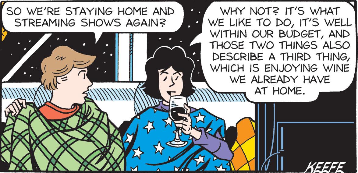 Adaptation OCR: SO WE'RE STAYING HOME AND STREAMING SHOWS AGAIN? WHY NOT? IT'S WHAT WE LIKE TO DOIT'S WELL WITHIN OUR BUDGETAND THOSE TWO THINGS ALSO DESCRIBE A THIRD THINGWHICH IS ENJOYING WINE WE ALREADY HAVE AT HOME. KEEFE. SO WE'RE STAYING HOME AND STREAMING SHOWS AGAIN? WHY NOT? IT'S WHAT WE LIKE TO DOIT'S WELL WITHIN OUR BUDGETAND THOSE TWO THINGS ALSO DESCRIBE A THIRD THINGWHICH IS ENJOYING WINE WE ALREADY HAVE AT HOME. KEEFE.