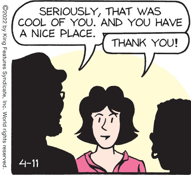 Organism OCR: SERIOUSLYTHAT WAS COOL OF YOU. AND YOU HAVE A NICE PLACE. THANK YOU! 4-11 ©2022 by King Features SyndicateInc. World rights reserved. SERIOUSLYTHAT WAS COOL OF YOU. AND YOU HAVE A NICE PLACE. THANK YOU! 4-11 ©2022 by King Features SyndicateInc. World rights reserved.