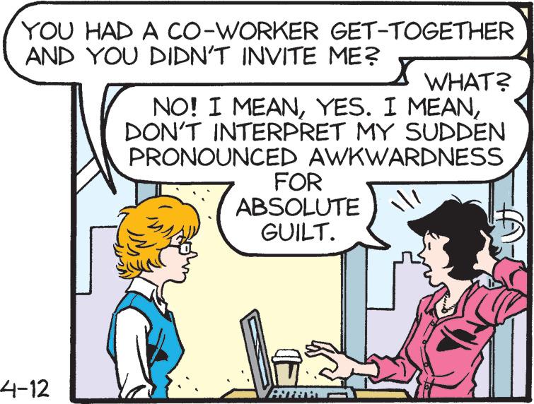 Human body OCR: YOU HAD A CO-WORKER GET-TOGETHER AND YOU DIDN'T INVITE ME? WHAT? NO! I MEANDON'T INTERPRET MY SUDDEN PRONOUNCED AWKWARDNESS FOR ABSOLUTE GUILT. 4-12 ANTAM YOU HAD A CO-WORKER GET-TOGETHER AND YOU DIDN'T INVITE ME? WHAT? NO! I MEANYES. I MEANDON'T INTERPRET MY SUDDEN PRONOUNCED AWKWARDNESS FOR ABSOLUTE GUILT. 4-12 ANTAM