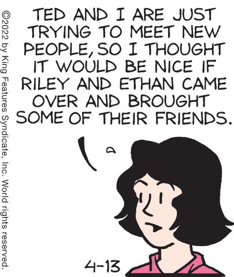 Font OCR: TED AND I ARE JUST TRYING TO MEET NEW PEOPLESO I THOUGHT IT WOULD BE NICE IF RILEY AND ETHAN CAME OVER AND BROUGHT SOME OF THEIR FRIENDS. 4-13 ©2022 by King Features SyndicateInc. World rights reserved. TED AND I ARE JUST TRYING TO MEET NEW PEOPLESO I THOUGHT IT WOULD BE NICE IF RILEY AND ETHAN CAME OVER AND BROUGHT SOME OF THEIR FRIENDS. 4-13 ©2022 by King Features SyndicateInc. World rights reserved.