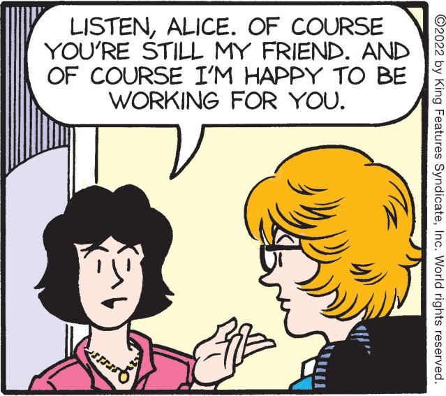 Human OCR: LISTENALICE. OF COURSE YOU'RE STILL MY FRIEND. AND OF COURSE I'M HAPPY TO BE WORKING FOR YOU. ©2022 by King Features SyndicateInc. World rights reserved. LISTENALICE. OF COURSE YOU'RE STILL MY FRIEND. AND OF COURSE I'M HAPPY TO BE WORKING FOR YOU. ©2022 by King Features SyndicateInc. World rights reserved.