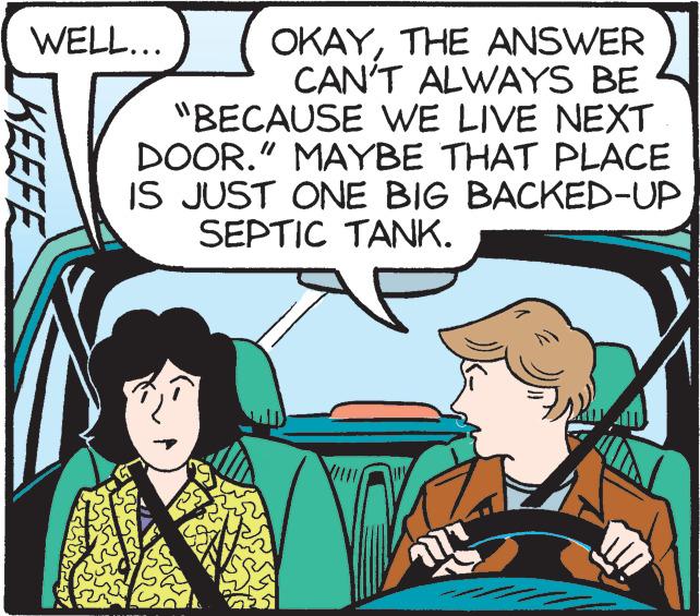 Font OCR: WELL... OKAYTHE ANSWER CAN'T ALWAYS BE "BECAUSE VWE LIVE NEXT DOOR." MAYBE THAT PLACE IS JUST ONE BIG BACKED-UP SEPTIC TANK. KEEFE WELL... OKAYTHE ANSWER CAN'T ALWAYS BE "BECAUSE VWE LIVE NEXT DOOR." MAYBE THAT PLACE IS JUST ONE BIG BACKED-UP SEPTIC TANK. KEEFE