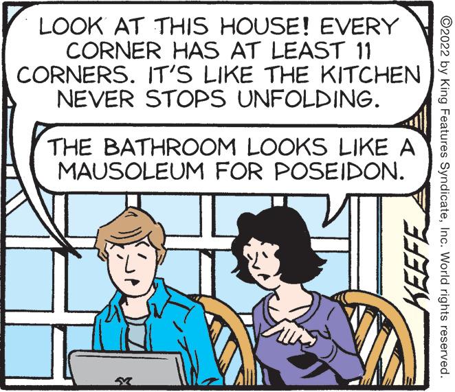 Mammal OCR: LOOK AT THIS HOUSE! EVERY CORNER HAS AT LEAST 11 CORNERS. IT'S LIKE THE KITCHEN NEVER STOPS UNFOLDING. THE BATHROOM LOOKS LIKE A MAUSOLEUM FOR POSEIDON. ©2022 by King Features SyndicateInc. World rights reserved. LOOK AT THIS HOUSE! EVERY CORNER HAS AT LEAST 11 CORNERS. IT'S LIKE THE KITCHEN NEVER STOPS UNFOLDING. THE BATHROOM LOOKS LIKE A MAUSOLEUM FOR POSEIDON. ©2022 by King Features SyndicateInc. World rights reserved.