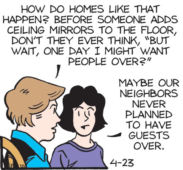 Illustration OCR: HOW DO HOMES LIKE THAT HAPPEN? BEFORE SOMEONE ADDS CEILING MIRRORS TO THE FLOOR"BUT WAITONE DAY I MIGHT WANT PEOPLE OVER?" MAYBE OUR NEIGHBORS NEVER PLANNED TO HAVE GUESTS OVER. 4-23 HOW DO HOMES LIKE THAT HAPPEN? BEFORE SOMEONE ADDS CEILING MIRRORS TO THE FLOORDON'T THEY EVER THINK"BUT WAITONE DAY I MIGHT WANT PEOPLE OVER?" MAYBE OUR NEIGHBORS NEVER PLANNED TO HAVE GUESTS OVER. 4-23