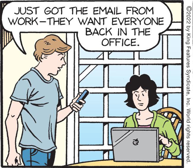 Sleeve OCR: JUST GOT THE EMAIL FROM WORK-THEY WANT EVERYONE BACK IN THE OFFICE. ©2022 by King Features SyndicateInc. World rights reserved. JUST GOT THE EMAIL FROM WORK-THEY WANT EVERYONE BACK IN THE OFFICE. ©2022 by King Features SyndicateInc. World rights reserved.