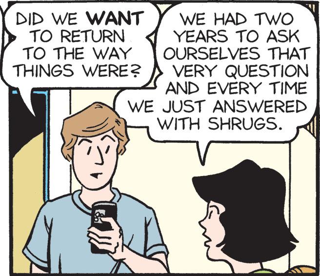 Mammal OCR: DID WE WANT TO RETURN TO THE WAY THINGS WERE? WE HAD TWO YEARS TO ASK OURSELVES THAT VERY QUESTION AND EVERY TIME WE JUST ANSWERED WITH SHRUGS. DID WE WANT TO RETURN TO THE WAY THINGS WERE? WE HAD TWO YEARS TO ASK OURSELVES THAT VERY QUESTION AND EVERY TIME WE JUST ANSWERED WITH SHRUGS.