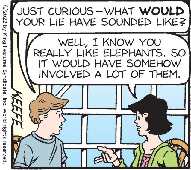 Font OCR: JUST CURIOUS - WHAT WOULD YOUR LIE HAVE SOUNDED LIKE? WELLI KNOW YOU REALLY LIKE ELEPHANTS. SO IT WOULD HAVE SOMEHOW INVOLVED A LOT OF THEM. KEEFE ©2022 by King Features SyndicateInc. World rights reserved. JUST CURIOUS - WHAT WOULD YOUR LIE HAVE SOUNDED LIKE? WELLI KNOW YOU REALLY LIKE ELEPHANTS. SO IT WOULD HAVE SOMEHOW INVOLVED A LOT OF THEM. KEEFE ©2022 by King Features SyndicateInc. World rights reserved.