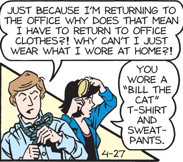 Mammal OCR: JUST BECAUSE I'M RETURNING TO THE OFFICE WHY DOES THAT MEAN I HAVE TO RETURN TO OFFICE CLOTHES?! WHY CAN'T I JUST WEAR WHAT I WORE AT HOME?! YOU WORE A "BILL THE CAT" T-SHIRT AND SWEAT- PANTS. 4-27 JUST BECAUSE I'M RETURNING TO THE OFFICE WHY DOES THAT MEAN I HAVE TO RETURN TO OFFICE CLOTHES?! WHY CAN'T I JUST WEAR WHAT I WORE AT HOME?! YOU WORE A "BILL THE CAT" T-SHIRT AND SWEAT- PANTS. 4-27