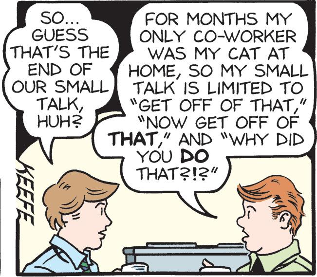 Happy OCR: SO... GUESS THAT'S THE END OF OUR SMALL TALKHUH? FOR MONTHS MY ONLY CO-WORKER WAS MY CAT AT HOMESO MY SMALL TALK IS LIMITED TO "GET OFF OF THAT" "NOW GET OFF OF THAT" AND "WHY DID YOU DO THAT?!?" KEEFE SO... GUESS THAT'S THE END OF OUR SMALL TALKHUH? FOR MONTHS MY ONLY CO-WORKER WAS MY CAT AT HOMESO MY SMALL TALK IS LIMITED TO "GET OFF OF THAT" "NOW GET OFF OF THAT" AND "WHY DID YOU DO THAT?!?" KEEFE