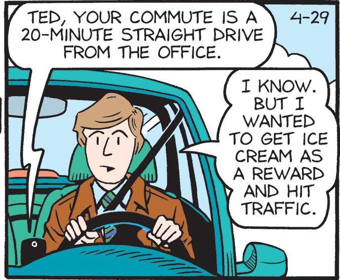 Illustration OCR: TEDYOUR COMMUTE IS A 20-MINUTE STRAIGHT DRIVE FROM THE OFFICE. 4-29 I KNOW. BUT I WANTED TO GET ICE CREAM AS A REWARD AND HIT TRAFFIC. TEDYOUR COMMUTE IS A 20-MINUTE STRAIGHT DRIVE FROM THE OFFICE. 4-29 I KNOW. BUT I WANTED TO GET ICE CREAM AS A REWARD AND HIT TRAFFIC.