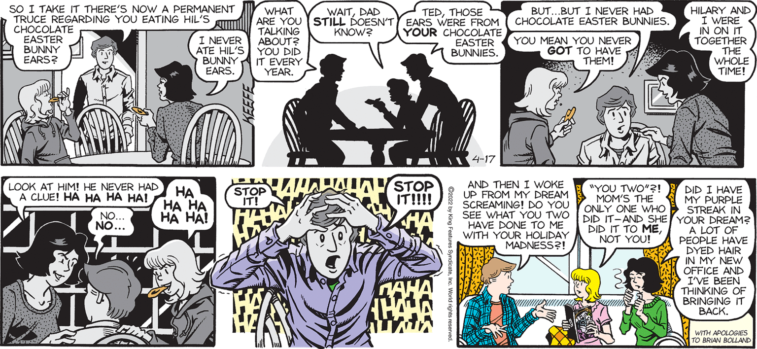 Style OCR: SALLY FORTH.. HILARY AND I WERE IN ON IT TOGETHER THE WHOLE TIME! SO I TAKE IT THERE'S NOWA PERMANENT TRUCE REGARDING YOU EATING HIL'S C??COLATE EASTER BUNNY EARS? BUT..BUT I NEVER HAD CHOCOLATE EASTER BUNNIES. WHAT ARE YOU STILL DOESN'T EARS WERE FROM TALKING ABOUT? YOU DID WAITDAD TEDTHOSE by Francesco Marciuliano KNOW? I NEVER ATE HIL'S BUNNYA IT EVERY EARS. YOUR CHOCOLATE EASTER A BUNNIES. YOU MEAN YOU NEVER GOT TO HAVE s THEM! YEAR. I THOUGHT 2022 WAS GOING TO BE DIFFERENT. 4-17 LOOK AT HIM! HE NEVER HAD A CLUE! HA HA HA HA! STOP IT!!!! AND THEN I WOKE UP FROM MY DREAM SCREAMING! DO YOU SEE WHAT YOU TWO HAVE DONE TO ME WITH YOUR HOLIDAY I "YOU TWO"?! ?? ?? ?? HA HA! STOP IT! DID I HAVE MOM'S THE I MY PURPLE ONLY ONE WHO STREAK IN DID IT-AND SHE YOUR DREAM? A LOT OF PEOPLE HAVE DYED HAIR IN MY NEW OFFICE AND I'VE BEEN THINKING OF BRINGING IT ???K. NO... NO... DID IT TO MEE NOT YOU! MADNESS?! WITH APOLOGNES TO BRIAN BOLLAND SALLY FORTH.. HILARY AND I WERE IN ON IT TOGETHER THE WHOLE TIME! SO I TAKE IT THERE'S NOWA PERMANENT TRUCE REGARDING YOU EATING HIL'S C??COLATE EASTER BUNNY EARS? BUT..BUT I NEVER HAD CHOCOLATE EASTER BUNNIES. WHAT ARE YOU STILL DOESN'T EARS WERE FROM TALKING ABOUT? YOU DID WAITDAD TEDTHOSE by Francesco Marciuliano KNOW? I NEVER ATE HIL'S BUNNYA IT EVERY EARS. YOUR CHOCOLATE EASTER A BUNNIES. YOU MEAN YOU NEVER GOT TO HAVE s THEM! YEAR. I THOUGHT 2022 WAS GOING TO BE DIFFERENT. 4-17 LOOK AT HIM! HE NEVER HAD A CLUE! HA HA HA HA! STOP IT!!!! AND THEN I WOKE UP FROM MY DREAM SCREAMING! DO YOU SEE WHAT YOU TWO HAVE DONE TO ME WITH YOUR HOLIDAY I "YOU TWO"?! ?? ?? ?? HA HA! STOP IT! DID I HAVE MOM'S THE I MY PURPLE ONLY ONE WHO STREAK IN DID IT-AND SHE YOUR DREAM? A LOT OF PEOPLE HAVE DYED HAIR IN MY NEW OFFICE AND I'VE BEEN THINKING OF BRINGING IT ???K. NO... NO... DID IT TO MEE NOT YOU! MADNESS?! WITH APOLOGNES TO BRIAN BOLLAND