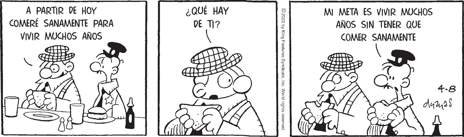 Parallel OCR: A PARTIR DE HOY COMERÉ SANAMENTE PARA ¿QUÉ HAY DE TI? MI META ES VIVIR MUCHOS AÑOS SIN TENER QUE VIVIR MUCHOS AÑOS COMER SANAMENTE 4.8 dumas © 2022 by King Features SyndicateInc. Worid rights reserved A PARTIR DE HOY COMERÉ SANAMENTE PARA ¿QUÉ HAY DE TI? MI META ES VIVIR MUCHOS AÑOS SIN TENER QUE VIVIR MUCHOS AÑOS COMER SANAMENTE 4.8 dumas © 2022 by King Features SyndicateInc. Worid rights reserved