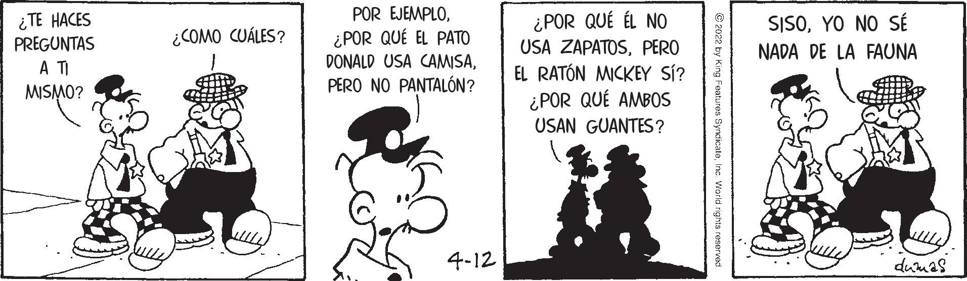 Illustration OCR: POR EJEMPLO¿TE HACES PREGUNTAS A TI ¿POR QUÉ ÉL NO USA ZAPATOSPERO EL RATÓN MICKEY SÍ? ¿POR QUÉ AMBOS SISOYO NO SÉ ¿POR QUÉ EL PATO DONALD USA CAMISAPERO NO PANTALÓN? ¿COMO CUÁLES? NADA DE LA FAUNA MISMO? USAN GUANTES? 4-12 dumas yndicateInc. POR EJEMPLO¿TE HACES PREGUNTAS A TI ¿POR QUÉ ÉL NO USA ZAPATOSPERO EL RATÓN MICKEY SÍ? ¿POR QUÉ AMBOS SISOYO NO SÉ ¿POR QUÉ EL PATO DONALD USA CAMISAPERO NO PANTALÓN? ¿COMO CUÁLES? NADA DE LA FAUNA MISMO? USAN GUANTES? 4-12 dumas yndicate