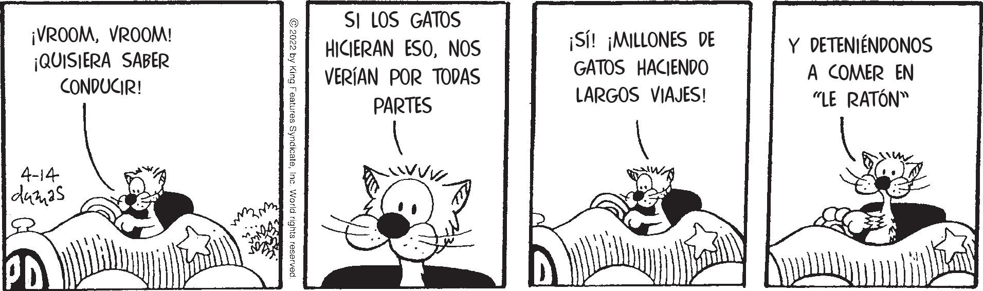 Parallel OCR: ¡VROOMVROOM! ¡QUISIERA SABER CONDUCIR! SI LOS GATOS HICIERAN ESONOS VERÍAN POR TODAS ¡S! ¡MILLONES DE GATOS HACIEND0 Y DETENIÉNDONOS A COMER EN "LE RATÓN" LARGOS VIAJES! PARTES 4-14 damas PD C 2022 by King Features SyndicateInc. World rig ¡VROOMVROOM! ¡QUISIERA SABER CONDUCIR! SI LOS GATOS HICIERAN ESONOS VERÍAN POR TODAS ¡S! ¡MILLONES DE GATOS HACIEND0 Y DETENIÉNDONOS A COMER EN "LE RATÓN" LARGOS VIAJES! PARTES 4-14 damas PD C 2022 by King Features SyndicateInc. World rig