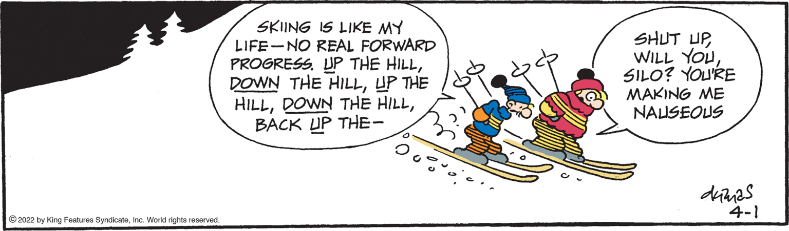 Illustration OCR: SKIING IS LIKE MY LIFE-NO REAL FORWARD PROGRESS. UP THE HILLUP THE HILLBACK UP THE- SHUT UPSILO? YOU'RE MAKING ME NAUSEOUS 4-1 © 2022 by King Features SyndicateInc. World rights reserved. SKIING IS LIKE MY LIFE-NO REAL FORWARD PROGRESS. UP THE HILLDOWN THE HILLUP THE HILLDOWN THE HILLBACK UP THE- SHUT UPWILL YOUSILO? YOU'RE MAKING ME NAUSEOUS 4-1 © 2022 by King Features SyndicateInc. World rights reserved.