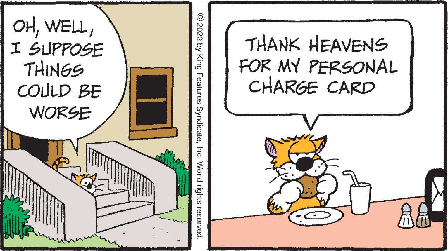 Cat OCR: OHI SUPPOSE THINGS COULD BE WORSE THANK HEAVENS FOR MY PERSONAL CHARGE CARD © 2022 by King Features SyndicateInc. World rights reserved. OHI SUPPOSE THINGS COULD BE WORSE THANK HEAVENS FOR MY PERSONAL CHARGE CARD © 2022 by King Features SyndicateInc. World rights reserved.