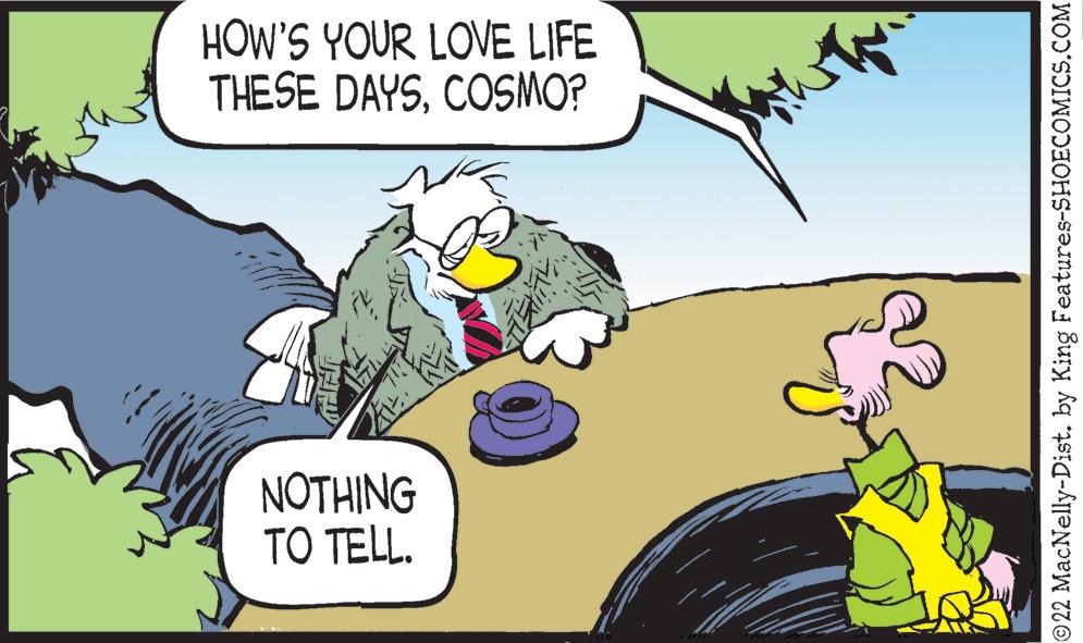 Happy OCR: HOW'S YOUR LOVE LIFE THESE DAYSCOSMO? NOTHING TO TELL. 22 MacNelly-Dist. by King Features-SHOECOMICS.COM HOW'S YOUR LOVE LIFE THESE DAYSCOSMO? NOTHING TO TELL. 22 MacNelly-Dist. by King Features-SHOECOMICS.COM