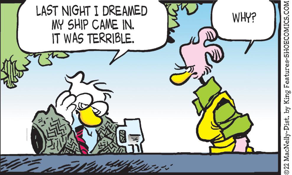Fictional character OCR: LAST NIGHT I DREAMED MY SHIP CAME IN. IT WAS TERRIBLE. WHY? ©22 MacNelly-Dist. by King Features-SHOECOMICS.COM LAST NIGHT I DREAMED MY SHIP CAME IN. IT WAS TERRIBLE. WHY? ©22 MacNelly-Dist. by King Features-SHOECOMICS.COM