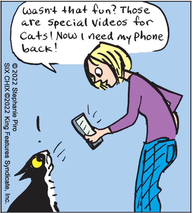 Rectangle OCR: wasn't that fun? Those are Special videos for Cats! Now I need my Phone back! © 2022 Stephanie Piro SIX CHIX ©2022 King Features SyndicateInc. wasn't that fun? Those are Special videos for Cats! Now I need my Phone back! © 2022 Stephanie Piro SIX CHIX ©2022 King Features Syndicate