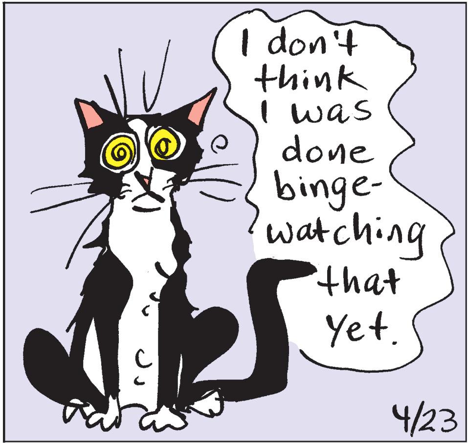 Small to medium-sized cats OCR: I don't think I was done binge- watching that Yet. 4/23 I don't think I was done binge- watching that Yet. 4/23