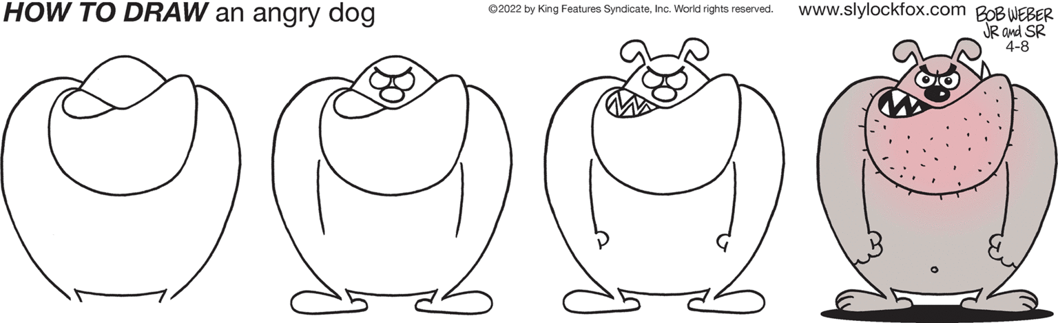 Organ OCR: HOW TO DRAW an angry dog www.slylockfox.com BOBWEBER JR and SR 4-8 ©2022 by King Features SyndicateInc. World rights reserved. HOW TO DRAW an angry dog www.slylockfox.com BOBWEBER JR and SR 4-8 ©2022 by King Features SyndicateInc. World rights reserved.