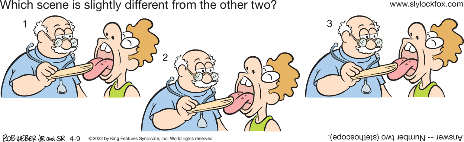 Font OCR: Which scene is slightly different from the other two? www.slylockfox.com 1 BOB WEBER JR and SR 4-9 ©2022 by King Features SyndicateInc. World rights reserved. Answer -- Number two (stethoscope). Which scene is slightly different from the other two? www.slylockfox.com 1 BOB WEBER JR and SR 4-9 ©2022 by King Features SyndicateInc. World rights reserved. Answer -- Number two (stethoscope).