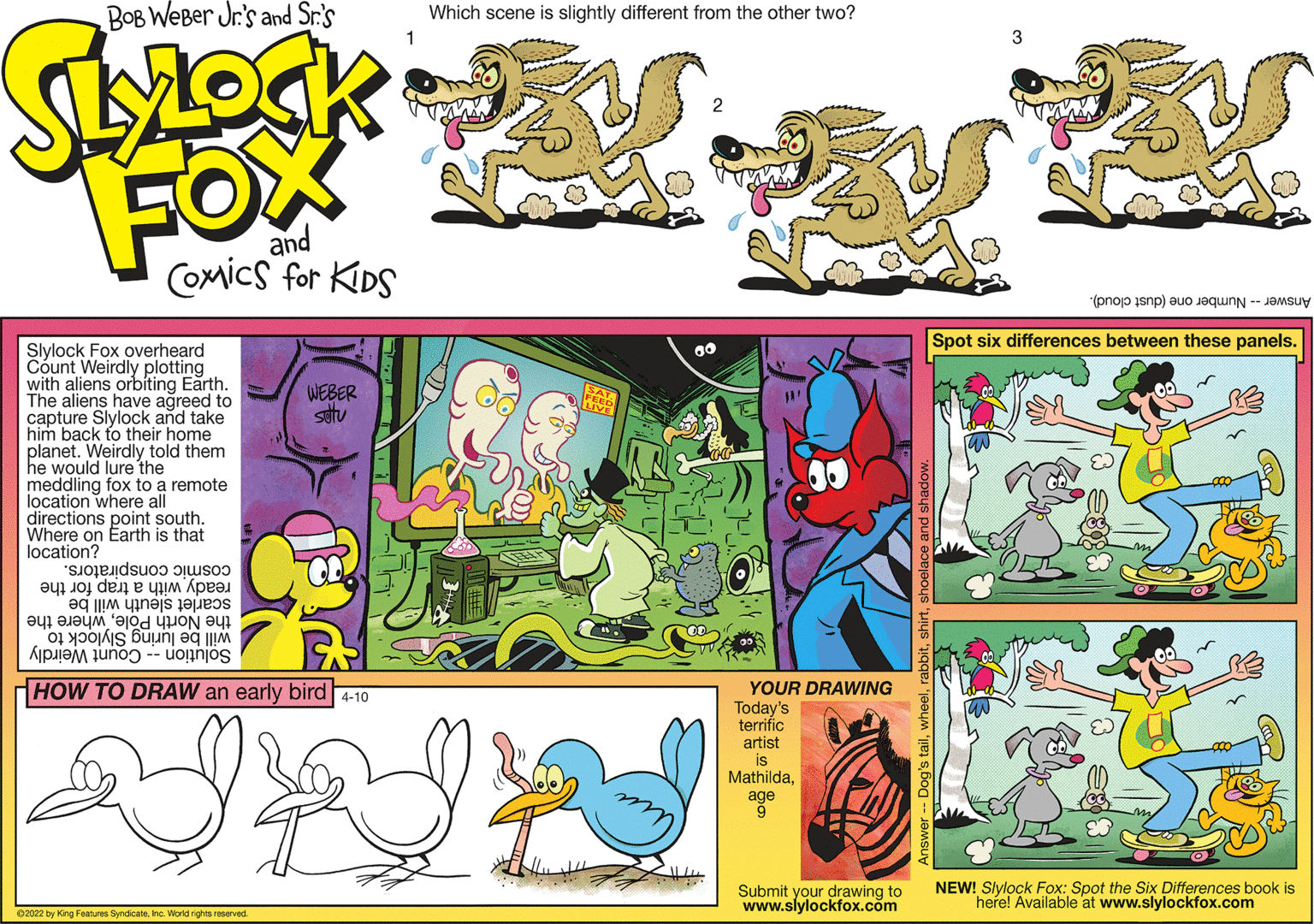 Art OCR: BOB WeBer Jr's and Sr.'s Which scene is slightly different from the other two? 3 FOX and Coxmics for KDS Answer Number one (dust cloud). Spot six differences between these panels. Slylock Fox overheard Count Weirdly plotting with aliens orbiting Earth. The aliens have agreed to capture Slylock and take him back to their home planet. Weirdly told them he would lure the meddling fox to a remote location where all directions point south. Where on Earth is that location? WEBER setu SAT IVE cosmic conspirators. ready with a trap for the scarlet sleuth will be the North Polewhere the will be luring Slylock to Solution -- Count Weirdly HOW TO DRAW an early bird 4-10 YOUR DRAWING Today's terrific artist is Mathildaage 9 Submit your drawing to www.slylockfox.com NEW! Slylock Fox: Spot the Six Differences book is here! Available at www.slylockfox.com 02022 by King Features Syndicatehe. World rights reserved. BOB WeBer Jr's and Sr.'s Which scene is slightly different from the other two? 3 FOX and Coxmics for KDS Answer Number one (dust cloud). Spot six differences between these panels. Slylock Fox overheard Count Weirdly plotting with aliens orbiting Earth. The aliens have agreed to capture Slylock and take him back to their home planet. Weirdly told them he would lure the meddling fox to a remote location where all directions point south. Where on Earth is that location? WEBER setu SAT IVE cosmic conspirators. ready with a trap for the scarlet sleuth will be the North Polewhere the will be luring Slylock to Solution -- Count Weirdly HOW TO DRAW an early bird 4-10 YOUR DRAWING Today's terrific artist is Mathildaage 9 Submit your drawing to www.slylockfox.com NEW! Slylock Fox: Spot the Six Differences book is here! Available at www.slylockfox.com 02022 by King Features Syndicatehe. World rights reserved.