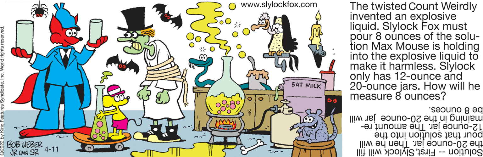 Line OCR: The twisted Count Weirdly invented an explosive liquid. Slylock Fox must pour 8 ounces of the solu- tion Max Mouse is holding into the explosive liquid to make it harmless. Slylock only has 12-ounce and 20-ounce jars. How will he measure 8 ounces? www.slylockfox.com OD ** BAT MILK be ounces. maining the 20-ounce jar will 12-ounce The amount re- pour solu into the the hen e will Solution irstlylock ill fill BOB WEBER 4-11 * JR and SR The twisted Count Weirdly invented an explosive liquid. Slylock Fox must pour 8 ounces of the solu- tion Max Mouse is holding into the explosive liquid to make it harmless. Slylock only has 12-ounce and 20-ounce jars. How will he measure 8 ounces? www.slylockfox.com OD ** BAT MILK be ounces. maining the 20-ounce jar will 12-ounce The amount re- pour solu into the the hen e will Solution irstlylock ill fill BOB WEBER 4-11 * JR and SR