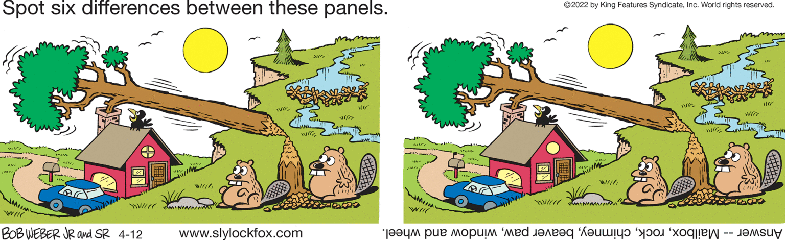 Line OCR: Spot six differences between these panels. ©2022 by King Features SyndicateInc. World rights reserved. wrw BOB WEBER JR and SR 4-12 www.slylockfox.com Answer ailboxindow nd wheel. Spot six differences between these panels. ©2022 by King Features SyndicateInc. World rights reserved. wrw BOB WEBER JR and SR 4-12 www.slylockfox.com Answer ailboxeaver awindow nd wheel.