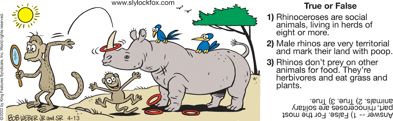 Line OCR: www.slylockfox.com True or False 1) Rhinoceroses are social animalsliving in herds of eight or more. 2) Male rhinos are very territorial and mark their land with poop. 3) Rhinos don't prey on other animals for food. They're herbivores and eat grass and plants. animals. True. 3) True. partsolitary Answer ) alse. or he most 8 BOB WEBER JR and SR 4-13 www.slylockfox.com True or False 1) Rhinoceroses are social animalsliving in herds of eight or more. 2) Male rhinos are very territorial and mark their land with poop. 3) Rhinos don't prey on other animals for food. They're herbivores and eat grass and plants. animals. True. 3) True. partsolitary Answer ) alse. or he most 8 BOB WEBER JR and SR 4-13