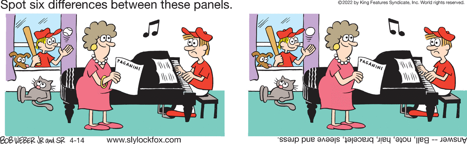 Pianist OCR: ©2022 by King Features SyndicateInc. World rights reserved. Spot six differences between these panels. PAGANINI PAGANINI Answer oteleeve nd dress. www.slylockfox.com BOB WEBER JR and SR 4-14 ©2022 by King Features SyndicateInc. World rights reserved. Spot six differences between these panels. PAGANINI PAGANINI Answer oteleeve nd dress. www.slylockfox.com BOB WEBER JR and SR 4-14