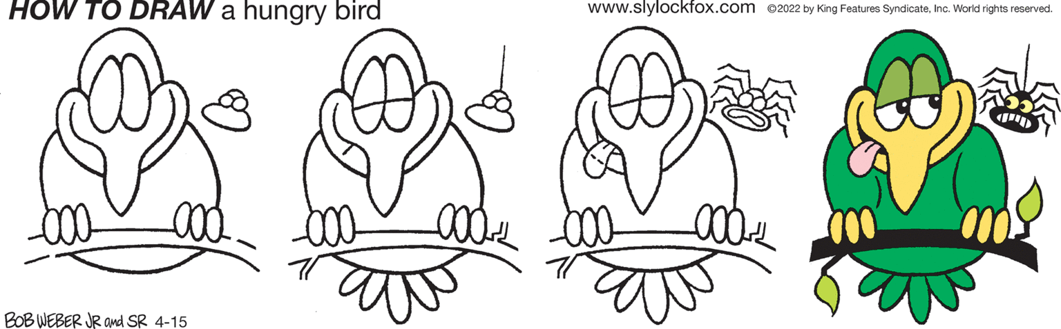 Nature OCR: HOW TO DRAW a hungry bird www.slylockfox.com @2022 by King Features SyndicateInc. World rights reserved. BOB WEBER JR and SR 4-15 HOW TO DRAW a hungry bird www.slylockfox.com @2022 by King Features SyndicateInc. World rights reserved. BOB WEBER JR and SR 4-15