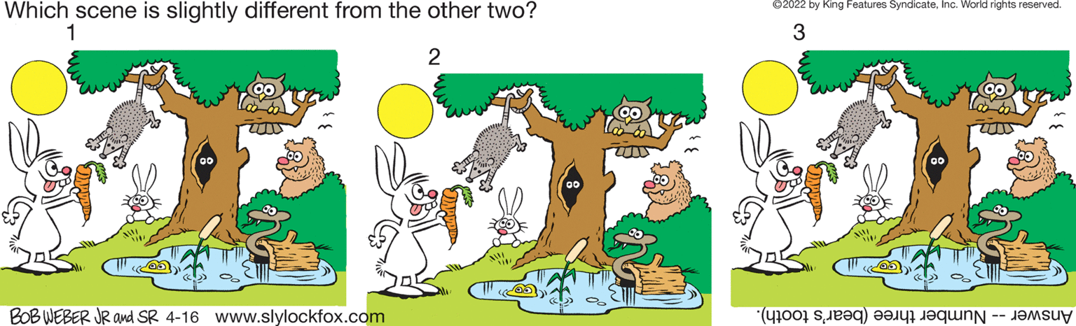 Font OCR: ©2022 by King Features SyndicateInc. World rights reserved. Which scene is slightly different from the other two? 1 3 2 BOB WEBER JR and SR 4-16 www.slylockfox.com Answer umber hree bear's tooth). ©2022 by King Features SyndicateInc. World rights reserved. Which scene is slightly different from the other two? 1 3 2 BOB WEBER JR and SR 4-16 www.slylockfox.com Answer umber hree bear's tooth).