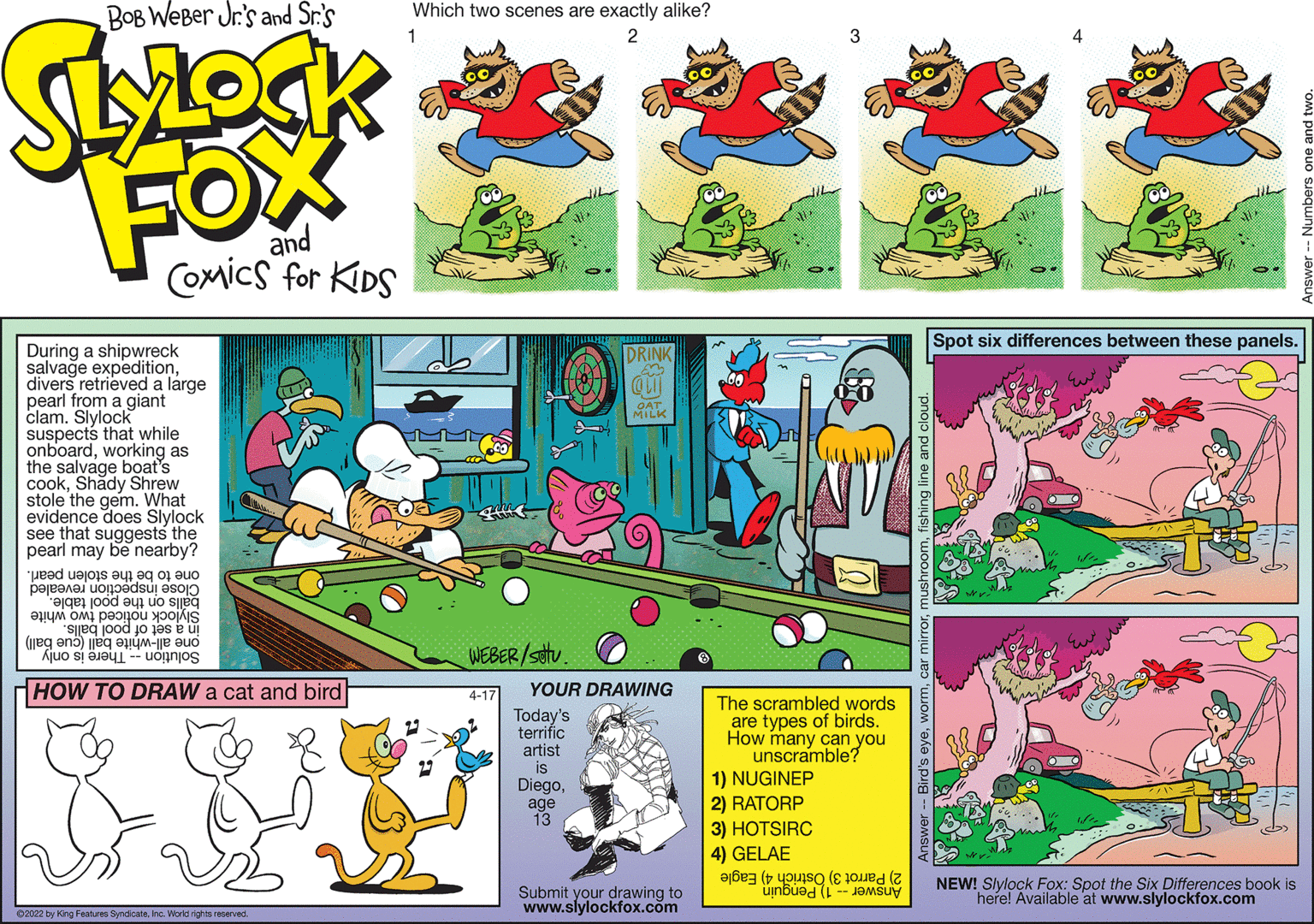 Sports equipment OCR: Spot six differences between these panels. During a shipwreck salvage expeditiondivers retrieved a large pearl from a giant clam. Slylock suspects that while onboardworking as the salvage boat's cookShady Shrew stole the gem. What evidence does Slylock see that suggests the pearl may be nearby? DRINK OAT MILK one to be the stolen pearl. Close inspection revealed balls on the pool table. Slylock noticed two white in a set of pool balls. one all-white ball (cue ball) WEBER/stv. Solution -- There is only HOW TO DRAW a cat and bird 4-17 YOUR DRAWING Today's terrific artist is Diegoage 13 The scrambled words are types of birds. How many can you unscramble? 1) NUGINEP 2) RATORP 3) HOTSIRC 4) GELAE NEW! Slylock Fox: Spot the Six Differences book is Submit your drawing to www.slylockfox.com 2) Parrot 3) Ostrich 4) Eagle here! Available at www.slylockfox.com Answer -- 1) Penguin 02022 by King Features SyndcateInc. World rights reserved Spot six differences between these panels. During a shipwreck salvage expeditiondivers retrieved a large pearl from a giant clam. Slylock suspects that while onboardworking as the salvage boat's cookShady Shrew stole the gem. What evidence does Slylock see that suggests the pearl may be nearby? DRINK OAT MILK one to be the stolen pearl. Close inspection revealed balls on the pool table. Slylock noticed two white in a set of pool balls. one all-white ball (cue ball) WEBER/stv. Solution -- There is only HOW TO DRAW a cat and bird 4-17 YOUR DRAWING Today's terrific artist is Diegoage 13 The scrambled words are types of birds. How many can you unscramble? 1) NUGINEP 2) RATORP 3) HOTSIRC 4) GELAE NEW! Slylock Fox: Spot the Six Differences book is Submit your drawing to www.slylockfox.com 2) Parrot 3) Ostrich 4) Eagle here! Available at www.slylockfox.com Answer -- 1) Penguin 02022 by King Features SyndcateInc. World rights reserved