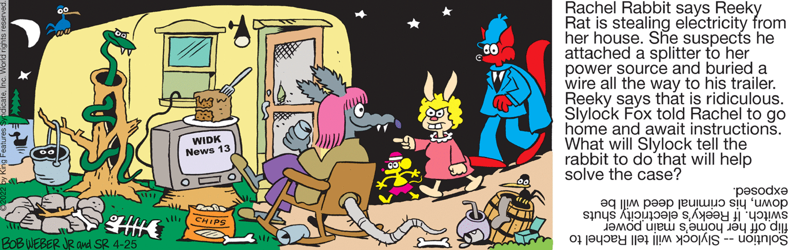 Fictional character OCR: Rachel Rabbit says Reeky Rat is stealing electricity from her house. She suspects he attached a splitter to her power source and buried a wire all the way to his trailer. Reeky says that is ridiculous. Slylock Fox told Rachel to go home and await instructions. What will Slylock tell the rabbit to do that will help solve the case? WIDK News 13 exposed. downhis crimínal deed will be CHIPS switch. Reeky's elec shuts Solution ell achel to BOB WEBER JR and SR 4-25 flip off her home's main power Rachel Rabbit says Reeky Rat is stealing electricity from her house. She suspects he attached a splitter to her power source and buried a wire all the way to his trailer. Reeky says that is ridiculous. Slylock Fox told Rachel to go home and await instructions. What will Slylock tell the rabbit to do that will help solve the case? WIDK News 13 exposed. downhis crimínal deed will be CHIPS switch. Reeky's elec shuts Solution ell achel to BOB WEBER JR and SR 4-25 flip off her home's main power