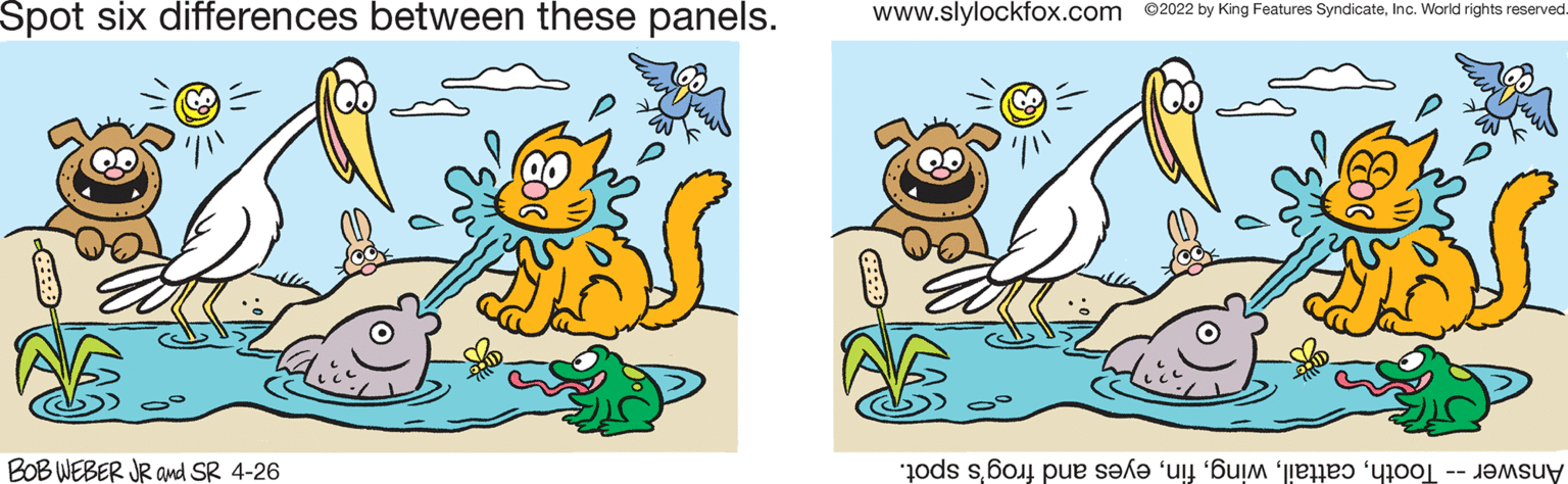 Line OCR: Spot six differences between these panels. www.slylockfox.com ©2022 by King Features SyndicateInc. World rights reserved BOB WEBER JR and SR 4-26 Answer oothyes nd rog's spot. Spot six differences between these panels. www.slylockfox.com ©2022 by King Features SyndicateInc. World rights reserved BOB WEBER JR and SR 4-26 Answer oothyes nd rog's spot.