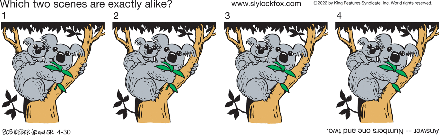 Art OCR: Which two scenes are exactly alike? www.slylockfox.com ©2022 by King Features SyndicateInc. World rights reserved. 1 2 3 4 BOB WEBER JR amd SR 4-30 Answer -- Numbers one and two. Which two scenes are exactly alike? www.slylockfox.com ©2022 by King Features SyndicateInc. World rights reserved. 1 2 3 4 BOB WEBER JR amd SR 4-30 Answer -- Numbers one and two.