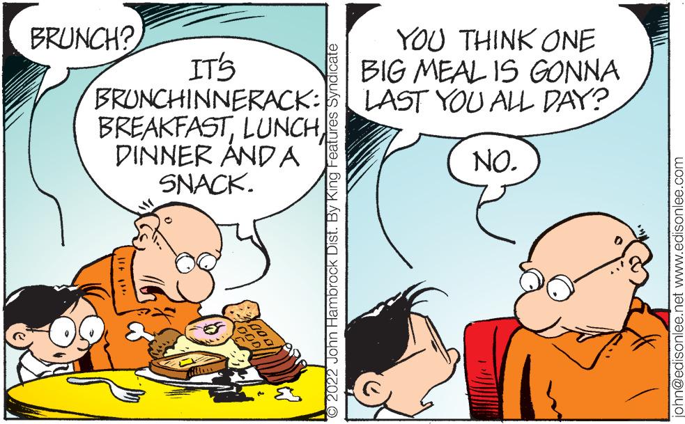 Mammal OCR: BRUNCH? YOU THINK ONE BIG MEAL IS GONNA LAST YOU ALL DAY? IT'S BRUNCHINNERACK: BREAKFASTLUNCH DINNER ÅNDA SNACK. NO. O2022 John Hambrock Dist. By King Features Syndicate ohn@edisonlee.net www.edisonlee.com BRUNCH? YOU THINK ONE BIG MEAL IS GONNA LAST YOU ALL DAY? IT'S BRUNCHINNERACK: BREAKFASTLUNCH DINNER ÅNDA SNACK. NO. O2022 John Hambrock Dist. By King Features Syndicate ohn@edisonlee.net www.edisonlee.com