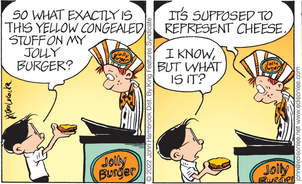 Font OCR: ITS SUPPOSED TO REPRESENT CHEESE SO WHAT EXACTLY IS THIS YELLOW CONGEALED STUFFON MY JOLY BURGER? I KNOWBUT WHAT IS IT? Jolly Bwger Jolly BUrger Joily © 2022 John Hambrock Dist. By King Features Syndicate john@edisonlee.net www.edisonlee.com ITS SUPPOSED TO REPRESENT CHEESE SO WHAT EXACTLY IS THIS YELLOW CONGEALED STUFFON MY JOLY BURGER? I KNOWBUT WHAT IS IT? Jolly Bwger Jolly BUrger Joily © 2022 John Hambrock Dist. By King Features Syndicate john@edisonlee.net www.edisonlee.com