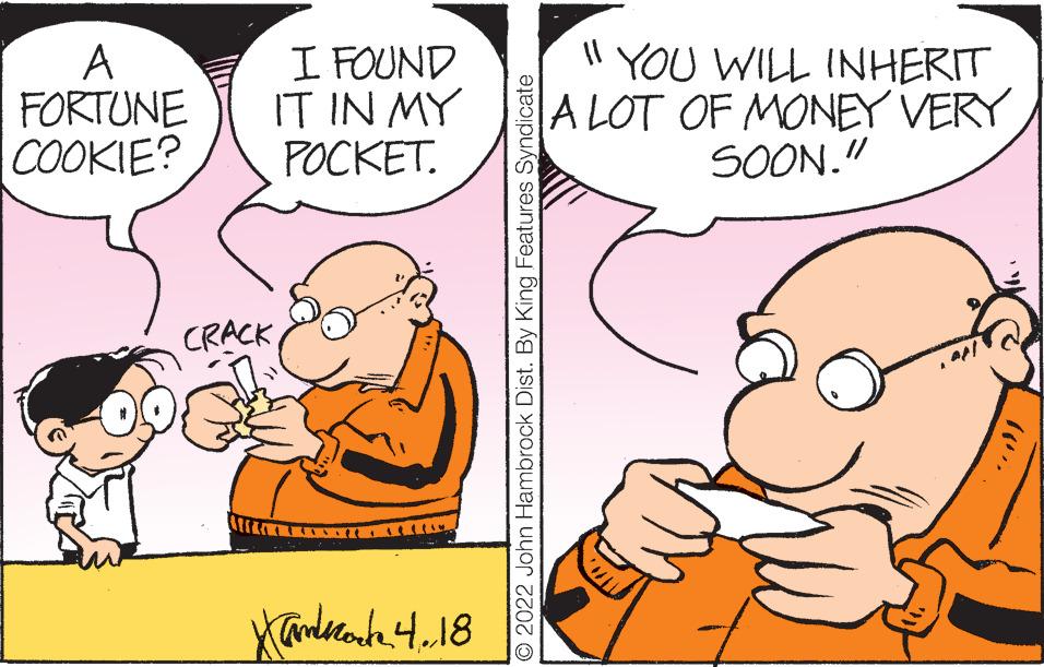 Art OCR: A FORTUNE COOKIE? I FOUND IT IN MY P?????. Il YOU WILL INHERIT A LOT OF MONEY VERY SOON." CRACKO 2022 John Hambrock Dist. By King Features Syndicate A FORTUNE COOKIE? I FOUND IT IN MY P?????. Il YOU WILL INHERIT A LOT OF MONEY VERY SOON." CRACKO 2022 John Hambrock Dist. By King Features Syndicate