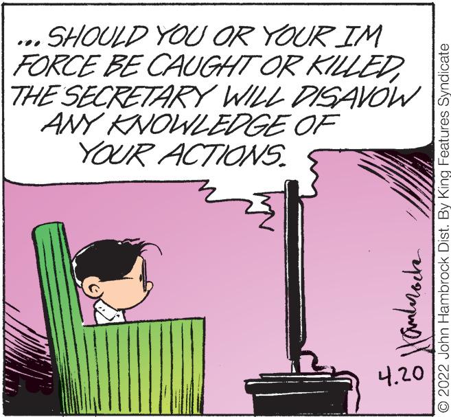 Magenta OCR: SHOULD YOU OR YOUR IM FORCE BE CAUGHT OR KILLEDTHE SECRETARY WILL DISAVOW ANY KNOWLEDGE OF YOUR ACTIONS. ... ?.20 © 2022 John Hambrock Dist. By King Features Syndicate SHOULD YOU OR YOUR IM FORCE BE CAUGHT OR KILLEDTHE SECRETARY WILL DISAVOW ANY KNOWLEDGE OF YOUR ACTIONS. ... ? .20 © 2022 John Hambrock Dist. By King Features Syndicate