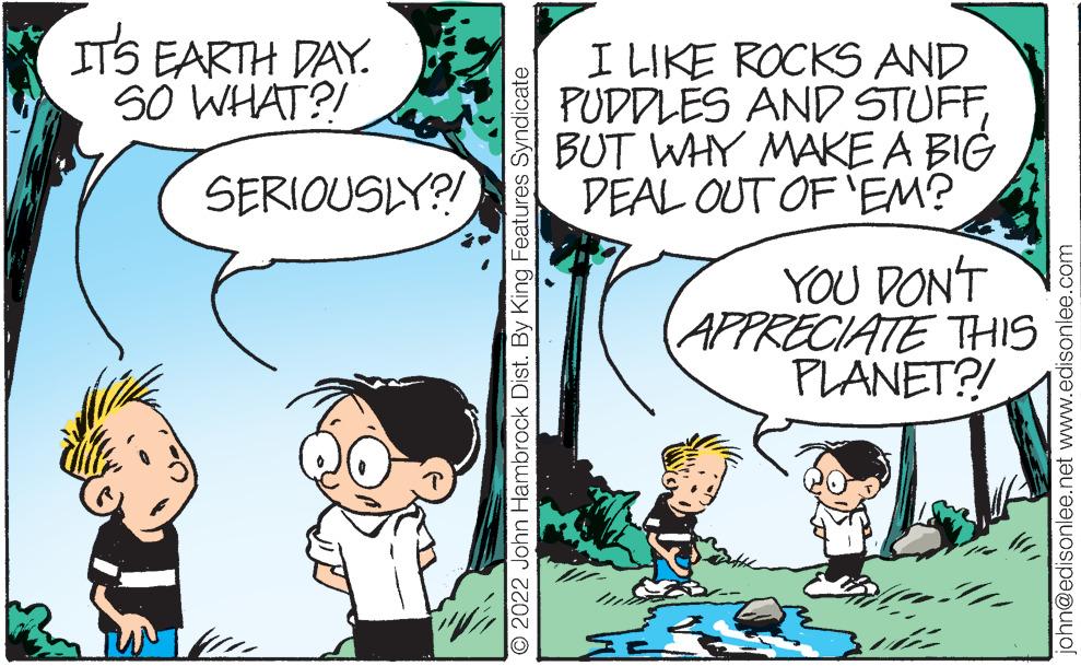 Organism OCR: ITS EARTH DAY. SO WHAT?! I LIKE ROCKS AND PUDDLES AND STUFFBUT WHY MAKE A BIG DEAL OUT OF'EM? SERIOUSLY?! YOU DON'T APPRECIATE THIS PLANET?! 2022 John Hambrock Dist. By King Features Syndicate john@edisonlee.net www.edisonlee.com ITS EARTH DAY. SO WHAT?! I LIKE ROCKS AND PUDDLES AND STUFFBUT WHY MAKE A BIG DEAL OUT OF'EM? SERIOUSLY?! YOU DON'T APPRECIATE THIS PLANET?! 2022 John Hambrock Dist. By King Features Syndicate john@edisonlee.net www.edisonlee.com