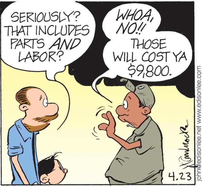 Art OCR: SERIOUSLY? THAT INCLUDES PARTS AND LABOR? WHOA NO! THOSE WILL COST YA $9800. 4.23 john@edisonlee.net www.edisonlee.com SERIOUSLY? THAT INCLUDES PARTS AND LABOR? WHOA NO! THOSE WILL COST YA $9800. 4.23 john@edisonlee.net www.edisonlee.com