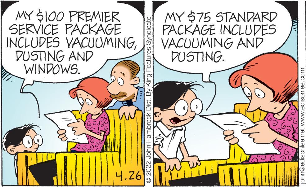 Social group OCR: MY S100 PREMIER SERVICE PACKAGE INCLUDES VACUUMINGDUSTING AND WINDOWS. MY $75 STANDARD PACKAGE INCLUDES VACUUMING AND DUSTING. 4.26 © 2022 John Hambrock Dist. By King Features Syndicate ohn@edisonlee.net www.edisonlee.com MY S100 PREMIER SERVICE PACKAGE INCLUDES VACUUMINGDUSTING AND WINDOWS. MY $75 STANDARD PACKAGE INCLUDES VACUUMING AND DUSTING. 4.26 © 2022 John Hambrock Dist. By King Features Syndicate ohn@edisonlee.net www.edisonlee.com
