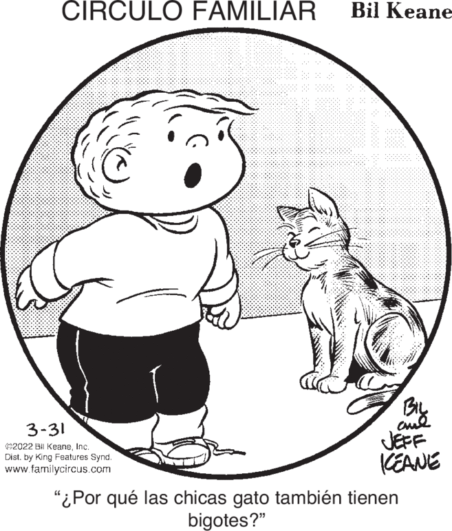 Art OCR: CIRCULO FAMILIAR Bil Keane By JEFF KEANE 3-31 ©2022 Bil KeaneInc. Dist. by King Features Synd. www.familycircus.com "¿Por qué las chicas gato también tienen bigotes?" CIRCULO FAMILIAR Bil Keane By JEFF KEANE 3-31 ©2022 Bil KeaneInc. Dist. by King Features Synd. www.familycircus.com "¿Por qué las chicas gato también tienen bigotes?"